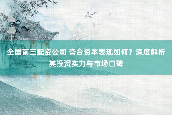 全国前三配资公司 誉合资本表现如何？深度解析其投资实力与市场口碑