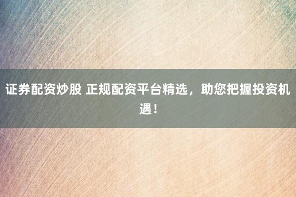 证券配资炒股 正规配资平台精选，助您把握投资机遇！