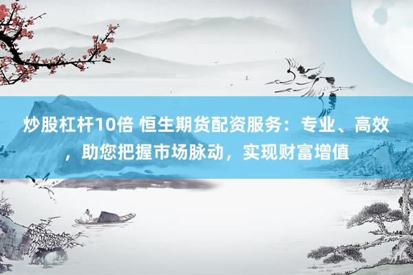 炒股杠杆10倍 恒生期货配资服务：专业、高效，助您把握市场脉动，实现财富增值