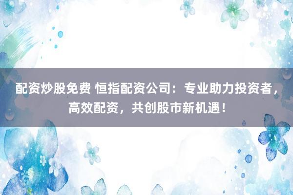 配资炒股免费 恒指配资公司：专业助力投资者，高效配资，共创股市新机遇！
