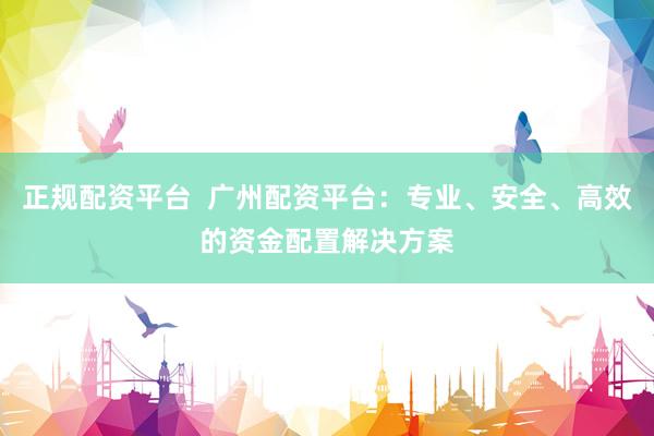 正规配资平台  广州配资平台：专业、安全、高效的资金配置解决方案