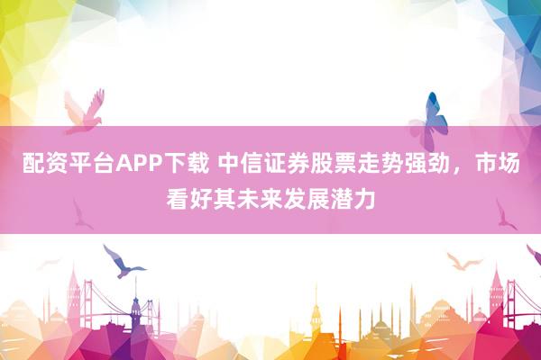 配资平台APP下载 中信证券股票走势强劲，市场看好其未来发展潜力