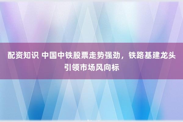 配资知识 中国中铁股票走势强劲，铁路基建龙头引领市场风向标
