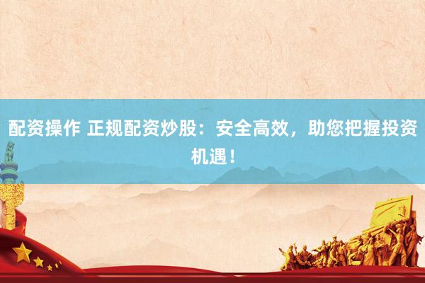 配资操作 正规配资炒股：安全高效，助您把握投资机遇！