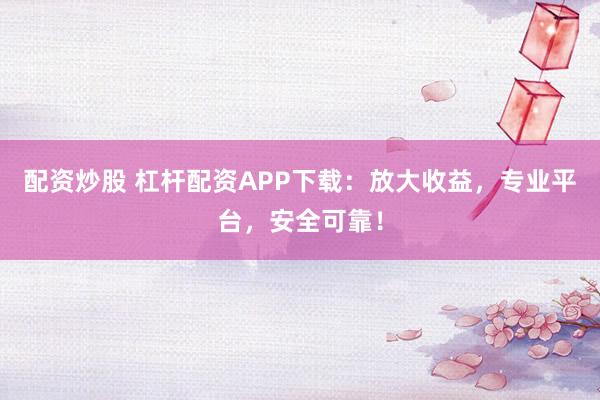 配资炒股 杠杆配资APP下载：放大收益，专业平台，安全可靠！