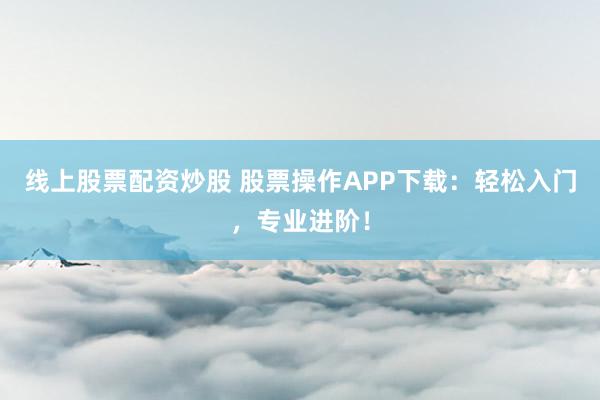 线上股票配资炒股 股票操作APP下载：轻松入门，专业进阶！