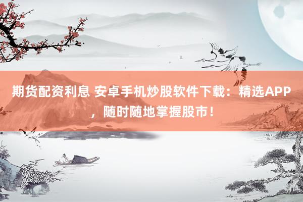 期货配资利息 安卓手机炒股软件下载：精选APP，随时随地掌握股市！