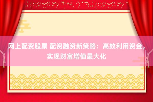 网上配资股票 配资融资新策略：高效利用资金，实现财富增值最大化