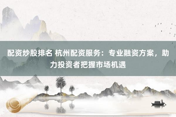 配资炒股排名 杭州配资服务：专业融资方案，助力投资者把握市场机遇