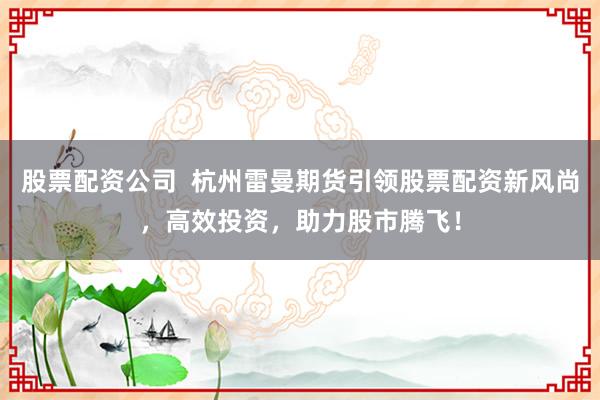 股票配资公司  杭州雷曼期货引领股票配资新风尚，高效投资，助力股市腾飞！