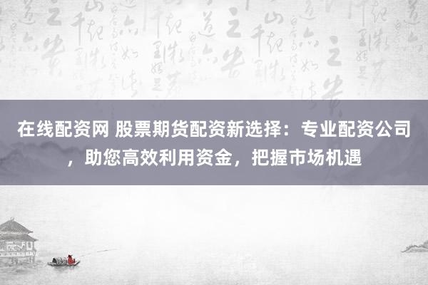 在线配资网 股票期货配资新选择：专业配资公司，助您高效利用资金，把握市场机遇