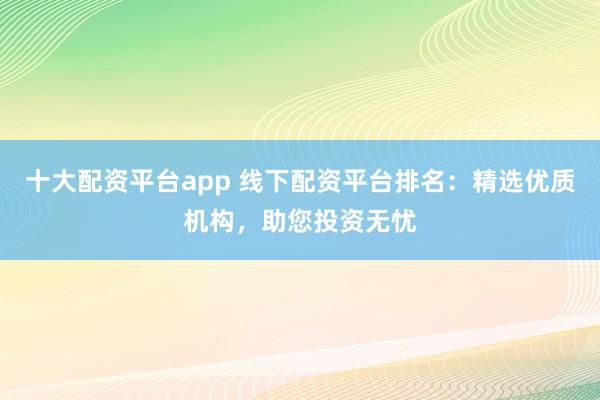 十大配资平台app 线下配资平台排名：精选优质机构，助您投资无忧