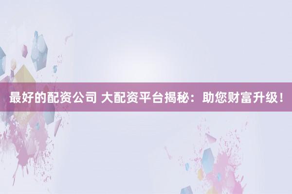 最好的配资公司 大配资平台揭秘：助您财富升级！