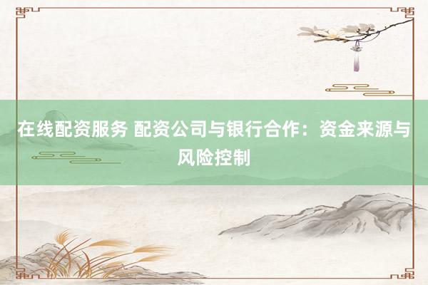 在线配资服务 配资公司与银行合作：资金来源与风险控制