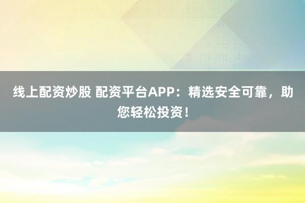 线上配资炒股 配资平台APP：精选安全可靠，助您轻松投资！