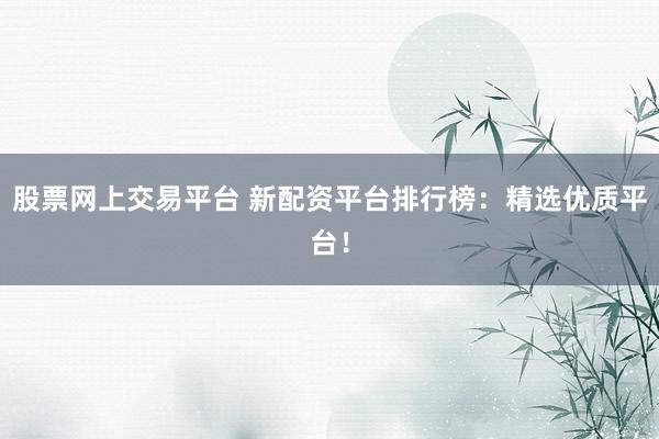 股票网上交易平台 新配资平台排行榜：精选优质平台！