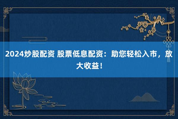 2024炒股配资 股票低息配资：助您轻松入市，放大收益！