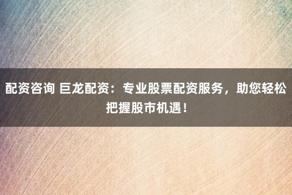 配资咨询 巨龙配资：专业股票配资服务，助您轻松把握股市机遇！