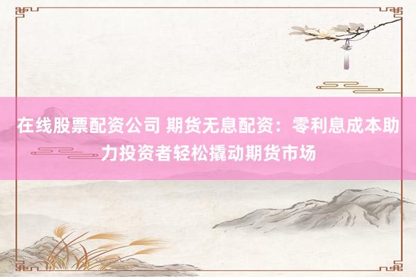 在线股票配资公司 期货无息配资：零利息成本助力投资者轻松撬动期货市场