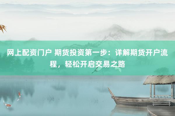 网上配资门户 期货投资第一步：详解期货开户流程，轻松开启交易之路