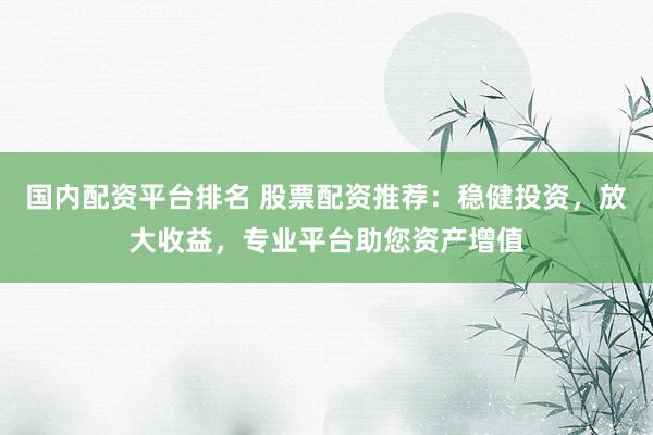 国内配资平台排名 股票配资推荐：稳健投资，放大收益，专业平台助您资产增值