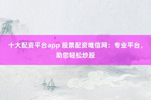 十大配资平台app 股票配资唯信网：专业平台，助您轻松炒股
