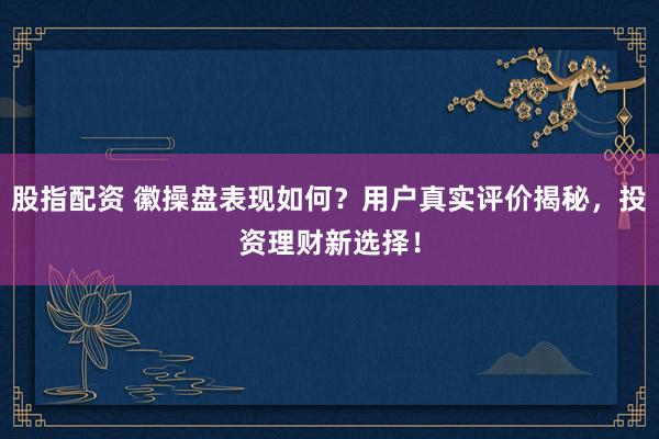 股指配资 徽操盘表现如何？用户真实评价揭秘，投资理财新选择！