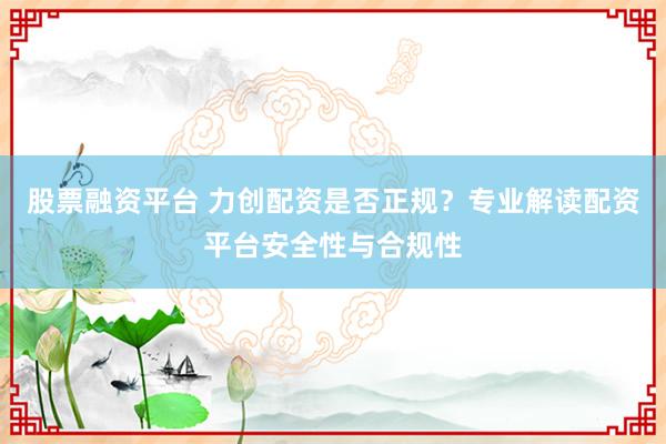 股票融资平台 力创配资是否正规？专业解读配资平台安全性与合规性