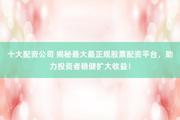 十大配资公司 揭秘最大最正规股票配资平台，助力投资者稳健扩大收益！