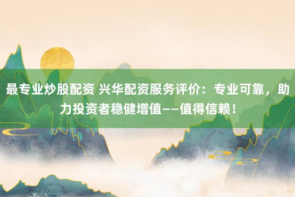 最专业炒股配资 兴华配资服务评价：专业可靠，助力投资者稳健增值——值得信赖！
