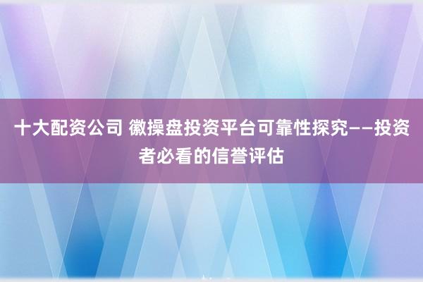 十大配资公司 徽操盘投资平台可靠性探究——投资者必看的信誉评估