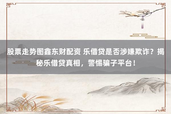 股票走势图鑫东财配资 乐借贷是否涉嫌欺诈？揭秘乐借贷真相，警惕骗子平台！