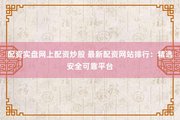 配资实盘网上配资炒股 最新配资网站排行：精选安全可靠平台