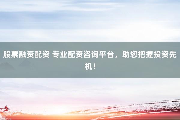 股票融资配资 专业配资咨询平台，助您把握投资先机！