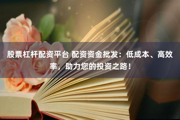 股票杠杆配资平台 配资资金批发：低成本、高效率，助力您的投资之路！