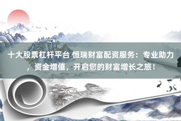 十大股票杠杆平台 恒瑞财富配资服务：专业助力，资金增值，开启您的财富增长之旅！