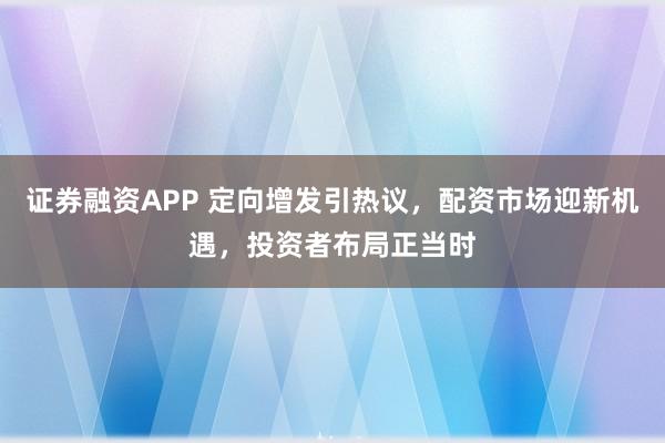 证券融资APP 定向增发引热议，配资市场迎新机遇，投资者布局正当时