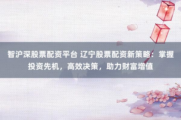 智沪深股票配资平台 辽宁股票配资新策略：掌握投资先机，高效决策，助力财富增值