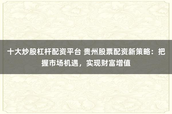 十大炒股杠杆配资平台 贵州股票配资新策略：把握市场机遇，实现财富增值