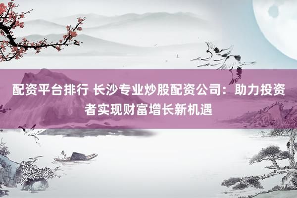 配资平台排行 长沙专业炒股配资公司：助力投资者实现财富增长新机遇