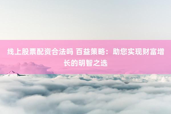 线上股票配资合法吗 百益策略：助您实现财富增长的明智之选