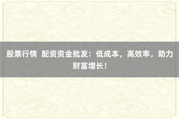 股票行情  配资资金批发：低成本，高效率，助力财富增长！