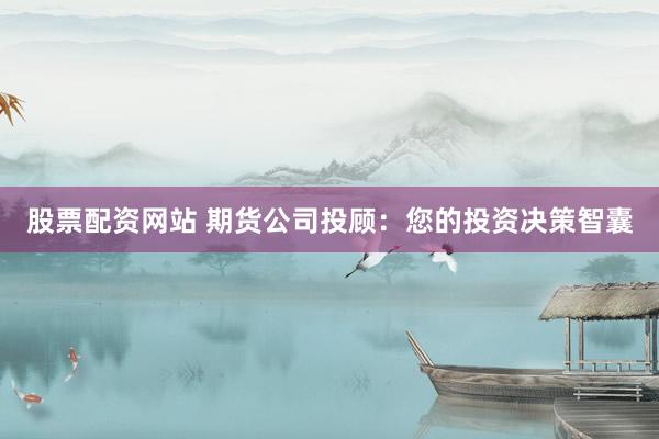 股票配资网站 期货公司投顾：您的投资决策智囊