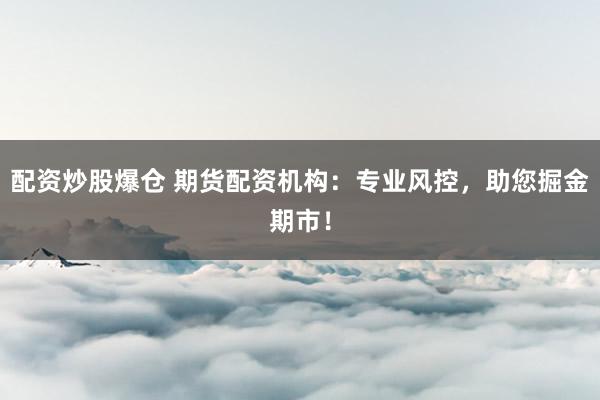 配资炒股爆仓 期货配资机构：专业风控，助您掘金期市！