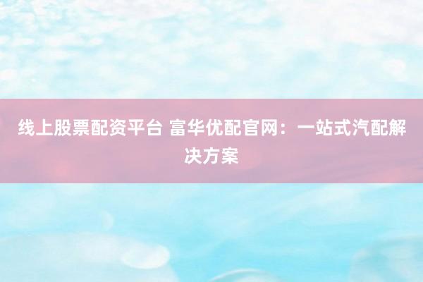 线上股票配资平台 富华优配官网：一站式汽配解决方案
