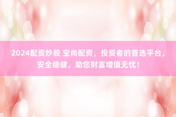 2024配资炒股 宝尚配资，投资者的首选平台，安全稳健，助您财富增值无忧！