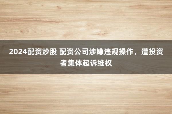2024配资炒股 配资公司涉嫌违规操作，遭投资者集体起诉维权