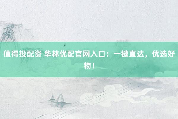 值得投配资 华林优配官网入口：一键直达，优选好物！