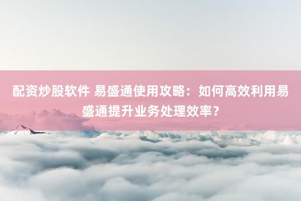 配资炒股软件 易盛通使用攻略:如何高效利用易盛通提升业务处理效率?