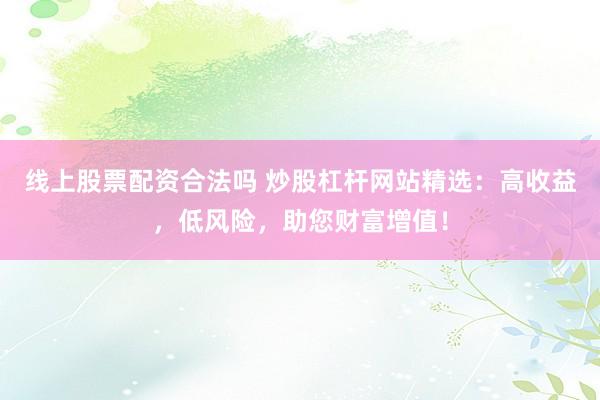 线上股票配资合法吗 炒股杠杆网站精选：高收益，低风险，助您财富增值！